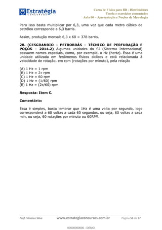 Curso de Física para BR - Distribuidora
Teoria e exercícios comentados
Aula 00 Apresentação e Noções de Metrologia
Prof. Vinícius Silva www.estrategiaconcursos.com.br Página 56 de 57
Para isso basta multiplicar por 6,3, uma vez que cada metro cúbico de
petróleo corresponde a 6,3 barris.
Assim, produção mensal: 6,3 x 60 = 378 barris.
28. (CESGRANRIO PETROBRÁS TÉCNICO DE PERFURAÇÃO E
POÇOS 2014.2) Algumas unidades do SI (Sistema Internacional)
possuem nomes especiais, como, por exemplo, o Hz (hertz). Essa é uma
unidade utilizada em fenômenos físicos cíclicos e está relacionada à
velocidade de rotação, em rpm (rotações por minuto), pela relação
(A) 1 Hz = 1 rpm
(B) 1 Hz = 2 rpm
(C) 1 Hz = 60 rpm
(D) 1 Hz = (1/60) rpm
(E) 1 Hz = (2 /60) rpm
Resposta: Item C.
Comentário:
Essa é simples, basta lembrar que 1Hz é uma volta por segundo, logo
corresponderá a 60 voltas a cada 60 segundos, ou seja, 60 voltas a cada
min, ou seja, 60 rotações por minuto ou 60RPM.
00000000000
00000000000 - DEMO
 