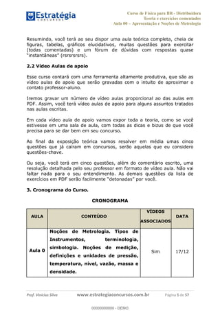 Curso de Física para BR - Distribuidora
Teoria e exercícios comentados
Aula 00 Apresentação e Noções de Metrologia
Prof. Vinícius Silva www.estrategiaconcursos.com.br Página 5 de 57
Resumindo, você terá ao seu dispor uma aula teórica completa, cheia de
figuras, tabelas, gráficos elucidativos, muitas questões para exercitar
(todas comentadas) e um fórum de dúvidas com respostas quase
2.2 Vídeo Aulas de apoio
Esse curso contará com uma ferramenta altamente produtiva, que são as
vídeo aulas de apoio que serão gravadas com o intuito de aproximar o
contato professor-aluno.
Iremos gravar um número de vídeo aulas proporcional ao das aulas em
PDF. Assim, você terá vídeo aulas de apoio para alguns assuntos tratados
nas aulas escritas.
Em cada vídeo aula de apoio vamos expor toda a teoria, como se você
estivesse em uma sala de aula, com todas as dicas e bizus de que você
precisa para se dar bem em seu concurso.
Ao final da exposição teórica vamos resolver em média umas cinco
questões que já caíram em concursos, serão aquelas que eu considero
questões-chave.
Ou seja, você terá em cinco questões, além do comentário escrito, uma
resolução detalhada pelo seu professor em formato de vídeo aula. Não vai
faltar nada para o seu entendimento. As demais questões da lista de
exercícios em PDF serão s
3. Cronograma do Curso.
CRONOGRAMA
AULA CONTEÚDO
VÍDEOS
ASSOCIADOS
DATA
Aula 0
Noções de Metrologia. Tipos de
Instrumentos, terminologia,
simbologia. Noções de medição,
definições e unidades de pressão,
temperatura, nível, vazão, massa e
densidade.
Sim 17/12
00000000000
00000000000 - DEMO
 