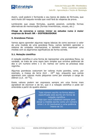 Curso de Física para BR - Distribuidora
Teoria e exercícios comentados
Aula 00 Apresentação e Noções de Metrologia
Prof. Vinícius Silva www.estrategiaconcursos.com.br Página 7 de 57
Assim, você poderá ir formando o seu banco de dados de fórmulas, que
será muito útil naquela revisão que você fará às vésperas da prova.
Lembrando que essas fórmulas, quando possível, conterão formas
alternativas de memorização (formas mnemônicas, visuais, etc.)
Chega de conversa e vamos iniciar os estudos rumo à maior
empresa do Brasil: BR DISTRIBUIDORA!
5. Grandezas Físicas
Vamos agora aprender algumas regras básicas de como escrever o valor
de uma medida de uma grandeza física, vamos também aprender o
sistema de unidades internacional, e também como expressar uma
medida com os algarismos significativos de forma correta.
5.1. Notação científica
A notação científica é uma forma de representar uma grandeza física, na
verdade, se trata de uma regra bem simples que envolve potências de
dez e um numero entre 1 e 10. Vamos ver como se processa essa
regrinha.
Algumas grandezas costumam ter valores muito grandes, como, por
exemplo, a massa da terra (6,0 . 1024
kg), enquanto que outras
aparecem com valores muito pequenos como por exemplo a carga do
elétron (1,6 . 10-19
C).
Esses valores podem ser expressos sempre em uma forma mais
agradável de escrever e de ler, que é a notação científica e pode ser
entendida a partir do quadro abaixo:
Todo número escrito na forma abaixo
especificada está escrito em forma de
notação científica.
Veja que você trabalhará sempre para
deixar a medida escrito como um número
entre 1 e 10 (exclusive) e uma potência
inteira de 10.
00000000000
00000000000 - DEMO
 