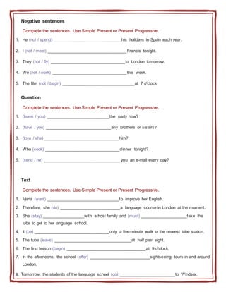 Negative sentences
Complete the sentences. Use Simple Present or Present Progressive.
1. He (not / spend) _____________________________his holidays in Spain each year.
2. I (not / meet) __________________________________Francis tonight.
3. They (not / fly) ________________________________to London tomorrow.
4. We (not / work) ________________________________this week.
5. The film (not / begin) _______________________________at 7 o'clock.
Question
Complete the sentences. Use Simple Present or Present Progressive.
1. (leave / you) ___________________________the party now?
2. (have / you) ____________________________any brothers or sisters?
3. (love / she) ________________________________him?
4. Who (cook) ________________________________dinner tonight?
5. (send / he) _________________________________you an e-mail every day?
Text
Complete the sentences. Use Simple Present or Present Progressive.
1. Maria (want) _______________________________to improve her English.
2. Therefore, she (do) __________________________a language course in London at the moment.
3. She (stay) __________________with a host family and (must) ____________________take the
tube to get to her language school.
4. It (be) ________________________________only a five-minute walk to the nearest tube station.
5. The tube (leave) _________________________________at half past eight.
6. The first lesson (begin) __________________________________at 9 o'clock.
7. In the afternoons, the school (offer) __________________________sightseeing tours in and around
London.
8. Tomorrow, the students of the language school (go) ________________________to Windsor.
 