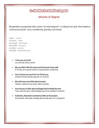 Responden a preguntas tales como "to what degree?", e indican con qué intensidad se
realiza una acción: very, completely, greatly, extremely.
much - mucho
so much - tanto
too much - demasiado
very little - muy poco
so little - tan poco
too little - demasiado poco
 I miss you so much!
¡Le echo de menos tanto!
 My son didn't like the soup much because it was cold.
A mi hijo no le gustó mucho la sopa porque estaba fría.
 You've done too much for me.Thank you.
Usted ha hecho demasiado por mí. Gracias.
 We still know very little about insects.
Todavía sabemos muy poco sobre insectos.
 Tony knows so little about biology that he failed the test.
Tony sabe tan poco sobre biología que él no aprobó el examen.
 Evidently, Alexander worked too little on his project.
Claramente, Alexander trabajó demasiado poco en su proyecto.
Adverbs of Degree
 