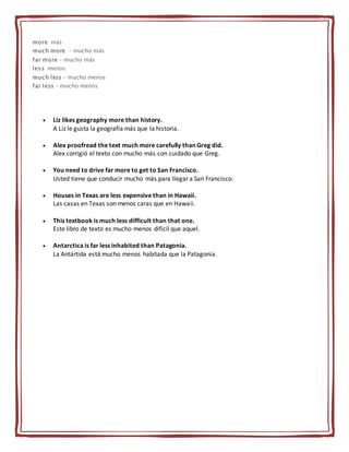 more más
much more - mucho más
far more - mucho más
less menos
much less - mucho menos
far less - mucho menos
 Liz likes geography more than history.
A Liz le gusta la geografía más que la historia.
 Alex proofread the text much more carefully than Greg did.
Alex corrigió el texto con mucho más con cuidado que Greg.
 You need to drive far more to get to San Francisco.
Usted tiene que conducir mucho más para llegar a San Francisco.
 Houses in Texas are less expensive than in Hawaii.
Las casas en Texas son menos caras que en Hawaii.
 This textbook is much less difficult than that one.
Este libro de texto es mucho menos difícil que aquel.
 Antarctica is far less inhabited than Patagonia.
La Antártida está mucho menos habitada que la Patagonia.
 