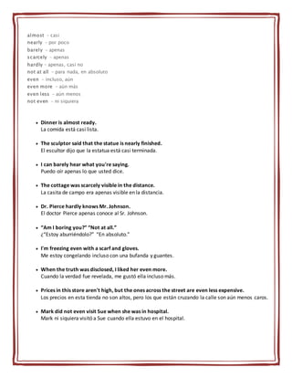 almost - casi
nearly - por poco
barely - apenas
scarcely - apenas
hardly - apenas, casi no
not at all - para nada, en absoluto
even - incluso, aún
even more - aún más
even less - aún menos
not even - ni siquiera
 Dinner is almost ready.
La comida está casi lista.
 The sculptor said that the statue is nearly finished.
El escultor dijo que la estatua está casi terminada.
 I can barely hear what you're saying.
Puedo oír apenas lo que usted dice.
 The cottage was scarcely visible in the distance.
La casita de campo era apenas visible en la distancia.
 Dr. Pierce hardly knows Mr. Johnson.
El doctor Pierce apenas conoce al Sr. Johnson.
 “Am I boring you?” “Not at all.”
¿“Estoy aburriéndolo?” “En absoluto.”
 I'm freezing even with a scarf and gloves.
Me estoy congelando incluso con una bufanda y guantes.
 When the truth was disclosed, I liked her even more.
Cuando la verdad fue revelada, me gustó ella incluso más.
 Prices in this store aren't high, but the ones across the street are even less expensive.
Los precios en esta tienda no son altos, pero los que están cruzando la calle son aún menos caros.
 Mark did not even visit Sue when she was in hospital.
Mark ni siquiera visitó a Sue cuando ella estuvo en el hospital.
 