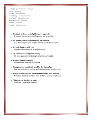 partially - parcialmente, a medias
partly - en parte
entirely - enteramente
completely - completamente
absolutely - absolutamente
relatively - relativamente
at least - al menos
at most - como máximo
 The boulevard was partially blocked by a parade.
El bulevar fue parcialmente bloqueado por un desfile.
 Mr. Brown is partly responsible for the car crash.
El Sr. Brown es en parte responsable del accidente de coche.
 We entirely agree with you.
Estamos enteramente de acuerdo contigo.
 I'm afraid you're completely wrong.
Me temo que usted está completamente equivocado.
 Norman is absolutely right.
Norman tiene razón absolutamente.
 This apartment is relatively small for the three of us.
Este apartamento es relativamente pequeño para nosotros tres.
 At least, Harold sent you a bunch of flowers for your birthday.
Al menos, Harold te envió un ramo de flores para tu cumpleaños.
 I'll be there at 4 o'clock at most.
Estaré allí a las 4 como máximo.
 