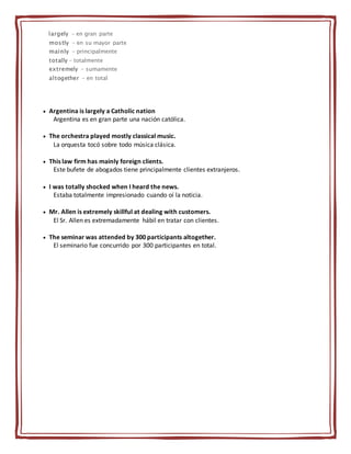 largely - en gran parte
mostly - en su mayor parte
mainly - principalmente
totally - totalmente
extremely - sumamente
altogether - en total
 Argentina is largely a Catholic nation
Argentina es en gran parte una nación católica.
 The orchestra played mostly classical music.
La orquesta tocó sobre todo música clásica.
 This law firm has mainly foreign clients.
Este bufete de abogados tiene principalmente clientes extranjeros.
 I was totally shocked when I heard the news.
Estaba totalmente impresionado cuando oí la noticia.
 Mr. Allen is extremely skillful at dealing with customers.
El Sr. Allen es extremadamente hábil en tratar con clientes.
 The seminar was attended by 300 participants altogether.
El seminario fue concurrido por 300 participantes en total.
 