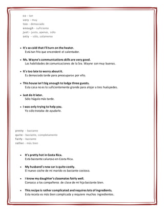 so - tan
very - muy
too - demasiado
enough - suficiente
just - justo, apenas, sólo
only - sólo, solamente
 It's so cold that I'll turn on the heater.
Está tan frío que encenderé el calentador.
 Ms. Wayne's communications skills are very good.
Las habilidades de comunicaciones de la Sra. Wayne son muy buenas.
 It's too late to worry about it.
Es demasiado tarde para preocuparse por ello.
 This house isn't big enough to lodge three guests.
Esta casa no es lo suficientemente grande para alojar a tres huéspedes.
 Just do it later.
Sólo hágalo más tarde.
 I was only trying to help you.
Yo sólo trataba de ayudarle.
pretty - bastante
quite - bastante, completamente
fairly - bastante
rather - más bien
 It's pretty hot in Costa Rica.
Está bastante caluroso en Costa Rica.
 My husband's new car is quite costly.
El nuevo coche de mi marido es bastante costoso.
 I know my daughter's classmates fairly well.
Conozco a los compañeros de clase de mi hija bastante bien.
 This recipe is rather complicated and requires lots of ingredients.
Esta receta es más bien complicada y requiere muchos ingredientes.
 