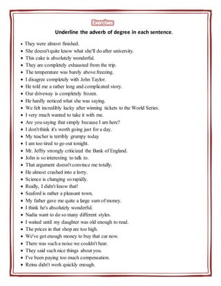 Underline the adverb of degree in each sentence.
 They were almost finished.
 She doesn't quite know what she'll do after university.
 This cake is absolutely wonderful.
 They are completely exhausted from the trip.
 The temperature was barely above freezing.
 I disagree completely with John Taylor.
 He told me a rather long and complicated story.
 Our driveway is completely frozen.
 He hardly noticed what she was saying.
 We felt incredibly lucky after winning tickets to the World Series.
 I very much wanted to take it with me.
 Are you saying that simply because I am here?
 I don'tthink it's worth going just for a day.
 My teacher is terribly grumpy today
 I am too tired to go out tonight.
 Mr. Jeffry strongly criticized the Bank of England.
 John is so interesting to talk to.
 That argument doesn't convince me totally.
 He almost crashed into a lorry.
 Science is changing so rapidly.
 Really, I didn't know that!
 Seaford is rather a pleasant town.
 My father gave me quite a large sum of money.
 I think he's absolutely wonderful.
 Nadia want to do so many different styles.
 I waited until my daughter was old enough to read.
 The prices in that shop are too high.
 We've got enough money to buy that car now.
 There was such a noise we couldn't hear.
 They said such nice things about you.
 I've been paying too much compensation.
 Reina didn't work quickly enough.
 