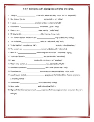 Fill in the blanks with appropriate adverbs of degree.
1. Today is ____________________ colder than yesterday. (very, much, much or very much)
2. She finished the day ____________________ exhausted. ( a bit / totally )
3. It was a ____________________ simple invention. ( quite / remarkably )
4. Gerard lives a ____________________ stressful life. ( quite / very )
5. Ecuador is a ____________________ great country. ( really / very )
6. My boyfriend is ____________________ older than me. (very, much)
7. The Serrano Towers in Valencia are ____________________ high. ( absolutely / pretty )
8. The situation is____________________ serious. ( very, much, very much)
9. Taylor Swift isn't a good singer. He’s ____________________ fantastic. ( absolutely / very )
10. The concert was ____________________ wonderful. ( absolutely / extremely )
11. Maria is a ____________________ skilled computer technician. ( completely / highly )
12. That boy of yours is ____________________ lazy. ( absolutely / extremely )
13. It was ____________________ freezing this morning. ( a bit / absolutely )
14. Victor, in my opinion, is ____________________ mad. ( completely / highly )
15. Rodin's sculptures are ____________________ well-known. ( absolutely / very)
16. I have been to ____________________ too many countries recently.(very, rather, quite)
17. Angelina Jolie looked ____________________ gorgeous at the Golden Globe Awards ceremony.
( absolutely / totally )
18. Samantha is ____________________ nice. ( absolutely / really )
19. Sean cooks ____________________ well. ( absolutely / fairly )
20. High-definition televisions are much _____ expensive for the average American consumer. (too, very,
enough)
 