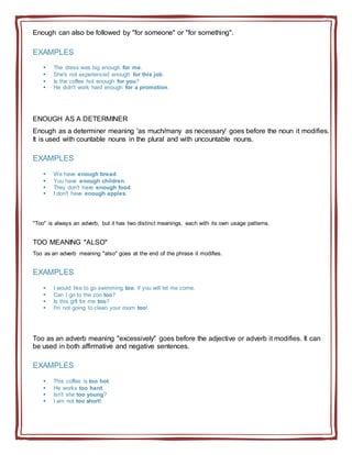 Enough can also be followed by "for someone" or "for something".
EXAMPLES
 The dress was big enough for me.
 She's not experienced enough for this job.
 Is the coffee hot enough for you?
 He didn't work hard enough for a promotion.
ENOUGH AS A DETERMINER
Enough as a determiner meaning 'as much/many as necessary' goes before the noun it modifies.
It is used with countable nouns in the plural and with uncountable nouns.
EXAMPLES
 We have enough bread.
 You have enough children.
 They don't have enough food.
 I don't have enough apples.
"Too" is always an adverb, but it has two distinct meanings, each with its own usage patterns.
TOO MEANING "ALSO"
Too as an adverb meaning "also" goes at the end of the phrase it modifies.
EXAMPLES
 I would like to go swimming too, if you will let me come.
 Can I go to the zoo too?
 Is this gift for me too?
 I'm not going to clean your room too!
Too as an adverb meaning "excessively" goes before the adjective or adverb it modifies. It can
be used in both affirmative and negative sentences.
EXAMPLES
 This coffee is too hot.
 He works too hard.
 Isn't she too young?
 I am not too short!
 