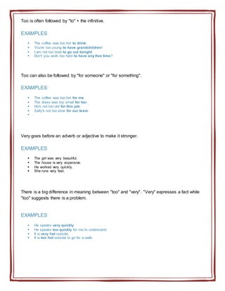 Too is often followed by "to" + the infinitive.
EXAMPLES
 The coffee was too hot to drink.
 You're too young to have grandchildren!
 I am not too tired to go out tonight.
 Don't you work too hard to have any free time?
Too can also be followed by "for someone" or "for something".
EXAMPLES
 The coffee was too hot for me.
 The dress was too small for her.
 He's not too old for this job.
 Sally's not too slow for our team.

Very goes before an adverb or adjective to make it stronger.
EXAMPLES
 The girl was very beautiful.
 The house is very expensive.
 He worked very quickly.
 She runs very fast.
There is a big difference in meaning between "too" and "very". "Very" expresses a fact while
"too" suggests there is a problem.
EXAMPLES
 He speaks very quickly.
 He speaks too quickly for me to understand.
 It is very hot outside.
 It is too hot outside to go for a walk.
 