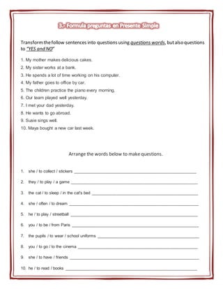 Transformthefollow sentences into questions using questions words, butalso questions
to “YES and NO”
1. My mother makes delicious cakes.
2. My sister works at a bank.
3. He spends a lot of time working on his computer.
4. My father goes to office by car.
5. The children practice the piano every morning.
6. Our team played well yesterday.
7. I met your dad yesterday.
8. He wants to go abroad.
9. Susie sings well.
10. Maya bought a new car last week.
Arrange the words below to make questions.
1. she / to collect / stickers _____________________________________________________
2. they / to play / a game _______________________________________________________
3. the cat / to sleep / in the cat's bed ______________________________________________
4. she / often / to dream ________________________________________________________
5. he / to play / streetball _______________________________________________________
6. you / to be / from Paris _______________________________________________________
7. the pupils / to wear / school uniforms ____________________________________________
8. you / to go / to the cinema ____________________________________________________
9. she / to have / friends ________________________________________________________
10. he / to read / books _________________________________________________________
 
