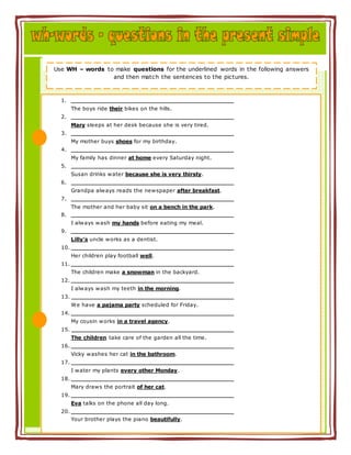 1.
The boys ride their bikes on the hills.
2.
Mary sleeps at her desk because she is very tired.
3.
My mother buys shoes for my birthday.
4.
My family has dinner at home every Saturday night.
5.
Susan drinks water because she is very thirsty.
6.
Grandpa always reads the newspaper after breakfast.
7.
The mother and her baby sit on a bench in the park.
8.
I always wash my hands before eating my meal.
9.
Lilly’s uncle works as a dentist.
10.
Her children play football well.
11.
The children make a snowman in the backyard.
12.
I always wash my teeth in the morning.
13.
We have a pajama party scheduled for Friday.
14.
My cousin works in a travel agency.
15.
The children take care of the garden all the time.
16.
Vicky washes her cat in the bathroom.
17.
I water my plants every other Monday.
18.
Mary draws the portrait of her cat.
19.
Eva talks on the phone all day long.
20.
Your brother plays the piano beautifully.
Use WH – words to make questions for the underlined words in the following answers
and then match the sentences to the pictures.
 