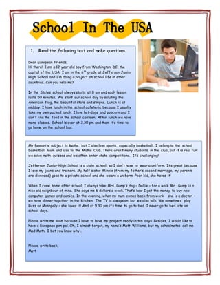 1. Read the following text and make questions.
Dear European Friends,
Hi there! I am a 12 year old boy from Washington DC, the
capital of the USA. I am in the 6th
grade at Jefferson Junior
High School and I’m doing a project on school life in other
countries. Can you help me?
In the States school always starts at 8 am and each lesson
lasts 50 minutes. We start our school day by saluting the
American flag, the beautiful stars and stripes. Lunch is at
midday. I have lunch in the school cafeteria because I usually
take my own packed lunch. I love hot-dogs and popcorn and I
don’t like the food in the school canteen. After lunch we have
more classes. School is over at 2.30 pm and then it’s time to
go home on the school bus.
My favourite subject is Maths, but I also love sports, especially basketball. I belong to the school
basketball team and also to the Maths Club. There aren’t many students in the club, but it is real fun:
we solve math quizzes and we often enter state competitions. It’s challenging!
Jefferson Junior High School is a state school, so I don’t have to wear a uniform. It’s great because
I love my jeans and trainers. My half sister Minnie (from my father’s second marriage, my parents
are divorced) goes to a private school and she wears a uniform. Poor kid, she hates it!
When I come home after school, I always take Mrs. Gump’s dog – Dollie – for a walk. Mr. Gump is a
nice old neighbour of mine. She pays me 6 dollars a week. That’s how I get the money to buy new
computer games and comics. In the evening, when my mum comes back from work – she is a doctor –
we have dinner together in the kitchen. The TV is always on, but we also talk. We sometimes play
Buzz or Monopoly – she loves it! And at 9.30 pm it’s time to go to bed. I never go to bed late on
school days.
Please write me soon because I have to have my project ready in ten days. Besides, I would like to
have a European pen pal. Oh, I almost forgot, my name’s Matt Williams, but my schoolmates call me
Mad Math. I bet you know why…
Please write back,
Matt
 