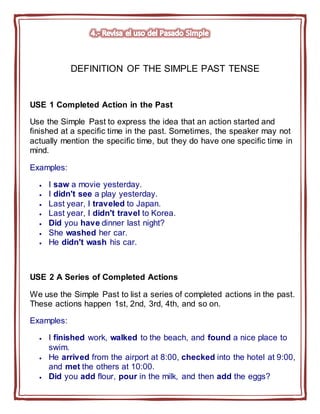 DEFINITION OF THE SIMPLE PAST TENSE
USE 1 Completed Action in the Past
Use the Simple Past to express the idea that an action started and
finished at a specific time in the past. Sometimes, the speaker may not
actually mention the specific time, but they do have one specific time in
mind.
Examples:
 I saw a movie yesterday.
 I didn't see a play yesterday.
 Last year, I traveled to Japan.
 Last year, I didn't travel to Korea.
 Did you have dinner last night?
 She washed her car.
 He didn't wash his car.
USE 2 A Series of Completed Actions
We use the Simple Past to list a series of completed actions in the past.
These actions happen 1st, 2nd, 3rd, 4th, and so on.
Examples:
 I finished work, walked to the beach, and found a nice place to
swim.
 He arrived from the airport at 8:00, checked into the hotel at 9:00,
and met the others at 10:00.
 Did you add flour, pour in the milk, and then add the eggs?
 
