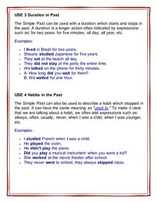 USE 3 Duration in Past
The Simple Past can be used with a duration which starts and stops in
the past. A duration is a longer action often indicated by expressions
such as: for two years, for five minutes, all day, all year, etc.
Examples:
 I lived in Brazil for two years.
 Shauna studied Japanese for five years.
 They sat at the beach all day.
 They did not stay at the party the entire time.
 We talked on the phone for thirty minutes.
 A: How long did you wait for them?
B: We waited for one hour.
USE 4 Habits in the Past
The Simple Past can also be used to describe a habit which stopped in
the past. It can have the same meaning as "used to." To make it clear
that we are talking about a habit, we often add expressions such as:
always, often, usually, never, when I was a child, when I was younger,
etc.
Examples:
 I studied French when I was a child.
 He played the violin.
 He didn't play the piano.
 Did you play a musical instrument when you were a kid?
 She worked at the movie theater after school.
 They never went to school, they always skipped class.
 