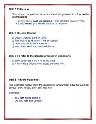 USE 5 Politeness
We can use the past forms to talk about the present in a few polite
expressions:
 Excuse me, I was wondering if this was the train for York.
 I just hoped you would be able to help me.
USE 6 Historic Context
a) Queen Victoria died in 1901.
b) The Titanic sank when it hit an iceberg
c) I told you not to drink too much.
d) Next, they went and cooked dinner.
USE 7 To refer to the present or future in conditions
a) John could get a job if he really tried.
b) If Jack were playing they would probably win.
USE 8 Adverb Placement
The examples below show the placement for grammar adverbs such as:
always, only, never, ever, still, just, etc.
Examples:
 You just called Debbie.
 Did you just call Debbie?
 