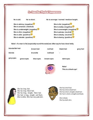 He is tall. He is short. He is average / normal / medium height.
She is skinny. (negative) She is fat. (negative)
She is anorexic. (medical) She is tubby. (negative)
She is underweight. (negative) She is overweight. (negative)
She is thin. (negative) She is plump. (neutral)
She is slim. (positive) She is stocky. (neutral)
She is slender. (positive) She is bonny. (positive)
Note! - if a man is fat (especially round the waist) we often say he has a beer belly.
blonde/fair hair brown hair red hair black hair grey hair
blonde brunette redhead -
grey eyes green eyes blue eyes brown eyes dark eyes
Note!
This is a black eye!
She has long hair.
She has long black hair.
She has long, straight, black hair.
Her hair is long, straight and black.
She is white. She has very pale skin.
She has shorthair.
She has short,blackhair.
She has short,straight,blackhair.
Her hairis short,straightand black.
She isblack.
She has dark skin.
 
