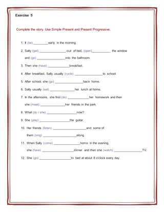 Exercise 5
Complete the story. Use Simple Present and Present Progressive.
1. It (be) _________early in the morning.
2. Sally (get) ________________-out of bed, (open)___________ the window
and (go) _________________into the bathroom.
3. Then she (have) _____________breakfast.
4. After breakfast, Sally usually (cycle) _________________to school.
5. After school, she (go) _________________back home.
6. Sally usually (eat) _______________her lunch at home.
7. In the afternoons, she first (do) _____________her homework and then
she (meet) _______________her friends in the park.
8. What (do / she) __________________now?
9. She (play) __________________the guitar.
10. Her friends (listen) ____________________and some of
them (sing) ____________________along.
11. When Sally (come) ________________home in the evening,
she (have) ___________________dinner and then she (watch) _________________TV.
12. She (go) ___________________to bed at about 8 o'clock every day.
 