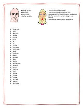  attractive
 bald
 beautiful
 blonde
 chubby
 curvy
 fat
 fit
 flabby
 gorgeous
 handsome
 large
 muscular
 obese
 ordinary
 plain
 plump
 presentable
 redhead
 scruffy
 shapely
 short
 skinny
 slender
 stocky
 tattooed
 unkempt
 well-built
He has nohair.
He isbald.
He iswhite.
He has fairskin.
She has mediumlengthhair.
She has mediumlengthblonde hair.
 She has medium length, straight, blonde hair.
Her hair is medium length, straight and
blonde.
She iswhite.She haslightlytannedskin.
 
