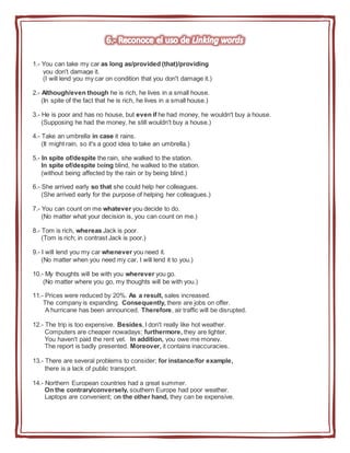 1.- You can take my car as long as/provided (that)/providing
you don't damage it.
(I will lend you my car on condition that you don't damage it.)
2.- Although/even though he is rich, he lives in a small house.
(In spite of the fact that he is rich, he lives in a small house.)
3.- He is poor and has no house, but even if he had money, he wouldn't buy a house.
(Supposing he had the money, he still wouldn't buy a house.)
4.- Take an umbrella in case it rains.
(It might rain, so it's a good idea to take an umbrella.)
5.- In spite of/despite the rain, she walked to the station.
In spite of/despite being blind, he walked to the station.
(without being affected by the rain or by being blind.)
6.- She arrived early so that she could help her colleagues.
(She arrived early for the purpose of helping her colleagues.)
7.- You can count on me whatever you decide to do.
(No matter what your decision is, you can count on me.)
8.- Tom is rich, whereas Jack is poor.
(Tom is rich; in contrast Jack is poor.)
9.- I will lend you my car whenever you need it.
(No matter when you need my car, I will lend it to you.)
10.- My thoughts will be with you wherever you go.
(No matter where you go, my thoughts will be with you.)
11.- Prices were reduced by 20%. As a result, sales increased.
The company is expanding. Consequently, there are jobs on offer.
A hurricane has been announced. Therefore, air traffic will be disrupted.
12.- The trip is too expensive. Besides, I don't really like hot weather.
Computers are cheaper nowadays; furthermore, they are lighter.
You haven't paid the rent yet. In addition, you owe me money.
The report is badly presented. Moreover, it contains inaccuracies.
13.- There are several problems to consider; for instance/for example,
there is a lack of public transport.
14.- Northern European countries had a great summer.
On the contrary/conversely, southern Europe had poor weather.
Laptops are convenient; on the other hand, they can be expensive.
 