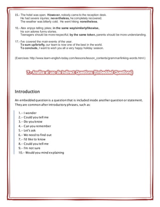 15.- The hotel was open. However, nobody came to the reception desk.
He had severe injuries; nevertheless, he completely recovered.
The weather was bitterly cold. He went hiking nonetheless.
16.- Alex enjoys telling jokes; in the same way/similarly/likewise,
his son adores funny stories.
Teenagers should be more respectful; by the same token, parents should be more understanding.
17.- I've covered the main events of the year.
To sum up/briefly, our team is now one of the best in the world.
To conclude, I want to wish you all a very happy holiday season.
(Exercises:http://www.learn-english-today.com/lessons/lesson_contents/grammar/linking-words.html )
Introduction
An embedded question is a question that is included inside another question or statement.
They are common after introductory phrases, such as:
1.- I wonder
2.- Could you tell me
3.- Do you know
4.- Can you remember
5.- Let's ask
6.- We need to find out
7.- I'd like to know
8.- Could you tell me
9.- I'm not sure
10.- Would you mind explaining
 