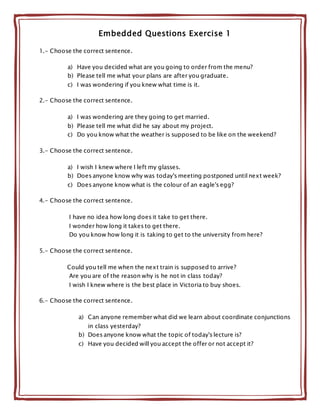 Embedded Questions Exercise 1
1.- Choose the correct sentence.
a) Have you decided what are you going to order from the menu?
b) Please tell me what your plans are after you graduate.
c) I was wondering if you knew what time is it.
2.- Choose the correct sentence.
a) I was wondering are they going to get married.
b) Please tell me what did he say about my project.
c) Do you know what the weather is supposed to be like on the weekend?
3.- Choose the correct sentence.
a) I wish I knew where I left my glasses.
b) Does anyone know why was today's meeting postponed until next week?
c) Does anyone know what is the colour of an eagle's egg?
4.- Choose the correct sentence.
I have no idea how long does it take to get there.
I wonder how long it takes to get there.
Do you know how long it is taking to get to the university from here?
5.- Choose the correct sentence.
Could you tell me when the next train is supposed to arrive?
Are you are of the reason why is he not in class today?
I wish I knew where is the best place in Victoria to buy shoes.
6.- Choose the correct sentence.
a) Can anyone remember what did we learn about coordinate conjunctions
in class yesterday?
b) Does anyone know what the topic of today's lecture is?
c) Have you decided will you accept the offer or not accept it?
 
