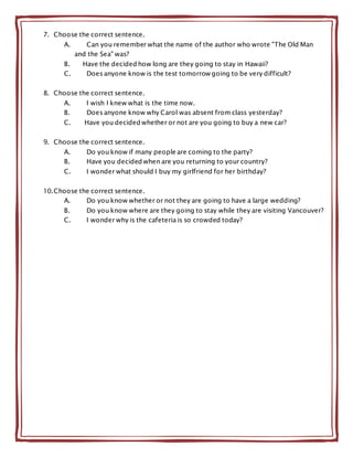 7. Choose the correct sentence.
A. Can you remember what the name of the author who wrote "The Old Man
and the Sea" was?
B. Have the decided how long are they going to stay in Hawaii?
C. Does anyone know is the test tomorrow going to be very difficult?
8. Choose the correct sentence.
A. I wish I knew what is the time now.
B. Does anyone know why Carol was absent from class yesterday?
C. Have you decided whether or not are you going to buy a new car?
9. Choose the correct sentence.
A. Do you know if many people are coming to the party?
B. Have you decided when are you returning to your country?
C. I wonder what should I buy my girlfriend for her birthday?
10.Choose the correct sentence.
A. Do you know whether or not they are going to have a large wedding?
B. Do you know where are they going to stay while they are visiting Vancouver?
C. I wonder why is the cafeteria is so crowded today?
 