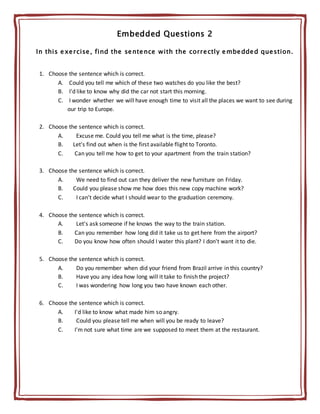Embedded Questions 2
In this exercise, find the sentence with the correctly embedded question.
1. Choose the sentence which is correct.
A. Could you tell me which of these two watches do you like the best?
B. I'd like to know why did the car not start this morning.
C. I wonder whether we will have enough time to visit all the places we want to see during
our trip to Europe.
2. Choose the sentence which is correct.
A. Excuse me. Could you tell me what is the time, please?
B. Let's find out when is the first available flight to Toronto.
C. Can you tell me how to get to your apartment from the train station?
3. Choose the sentence which is correct.
A. We need to find out can they deliver the new furniture on Friday.
B. Could you please show me how does this new copy machine work?
C. I can't decide what I should wear to the graduation ceremony.
4. Choose the sentence which is correct.
A. Let's ask someone if he knows the way to the train station.
B. Can you remember how long did it take us to get here from the airport?
C. Do you know how often should I water this plant? I don't want it to die.
5. Choose the sentence which is correct.
A. Do you remember when did your friend from Brazil arrive in this country?
B. Have you any idea how long will it take to finish the project?
C. I was wondering how long you two have known each other.
6. Choose the sentence which is correct.
A. I'd like to know what made him so angry.
B. Could you please tell me when will you be ready to leave?
C. I'm not sure what time are we supposed to meet them at the restaurant.
 