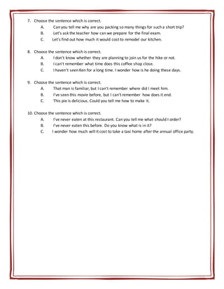 7. Choose the sentence which is correct.
A. Can you tell me why are you packing so many things for such a short trip?
B. Let's ask the teacher how can we prepare for the final exam.
C. Let's find out how much it would cost to remodel our kitchen.
8. Choose the sentence which is correct.
A. I don't know whether they are planning to join us for the hike or not.
B. I can't remember what time does this coffee shop close.
C. I haven't seen Ken for a long time. I wonder how is he doing these days.
9. Choose the sentence which is correct.
A. That man is familiar, but I can't remember where did I meet him.
B. I've seen this movie before, but I can't remember how does it end.
C. This pie is delicious. Could you tell me how to make it.
10. Choose the sentence which is correct.
A. I've never eaten at this restaurant. Can you tell me what should I order?
B. I've never eaten this before. Do you know what is in it?
C. I wonder how much will it cost to take a taxi home after the annual office party.
 