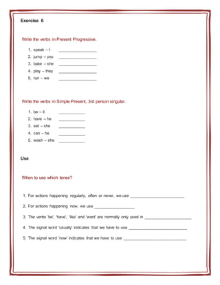 Exercise 6
Write the verbs in Present Progressive.
1. speak – I _________________
2. jump – you _________________
3. bake – she _________________
4. play – they _________________
5. run – we _________________
Write the verbs in Simple Present, 3rd person singular.
1. be – it ____________
2. have – he ____________
3. eat – she ____________
4. can – he ____________
5. wash – she ____________
Use
When to use which tense?
1. For actions happening regularly, often or never, we use ________________________
2. For actions happening now, we use __________________
3. The verbs 'be', 'have', 'like' and 'want' are normally only used in _____________________
4. The signal word 'usually' indicates that we have to use __________________________
5. The signal word 'now' indicates that we have to use ____________________________
 
