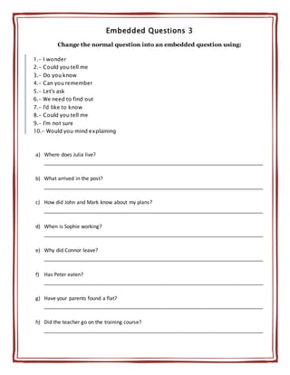 Embedded Questions 3
Change the normal question into an embedded question using:
1.- I wonder
2.- Could you tell me
3.- Do you know
4.- Can you remember
5.- Let's ask
6.- We need to find out
7.- I'd like to know
8.- Could you tell me
9.- I'm not sure
10.- Would you mind explaining
a) Where does Julia live?
_____________________________________________________________________________
b) What arrived in the post?
_____________________________________________________________________________
c) How did John and Mark know about my plans?
_____________________________________________________________________________
d) When is Sophie working?
_____________________________________________________________________________
e) Why did Connor leave?
_____________________________________________________________________________
f) Has Peter eaten?
_____________________________________________________________________________
g) Have your parents found a flat?
_____________________________________________________________________________
h) Did the teacher go on the training course?
_____________________________________________________________________________
 