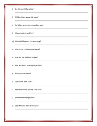 i) Did Elisabeth like school?
_____________________________________________________________________________
j) Will David get a new job soon?
_____________________________________________________________________________
k) Did Albert go to the movies last night?
_____________________________________________________________________________
l) Where is Victor’s office?
_____________________________________________________________________________
m) What did Margaret do yesterday?
_____________________________________________________________________________
n) Who drinks coffee in this house?
_____________________________________________________________________________
o) How did the accident happen?
_____________________________________________________________________________
p) Why will Nadia be sleeping at 7am?
_____________________________________________________________________________
q) Will I pass the exam?
_____________________________________________________________________________
r) Does Jenny own a car?
_____________________________________________________________________________
s) Had I had dinner before I met Jack?
_____________________________________________________________________________
t) Is the boss coming today?
_____________________________________________________________________________
u) Does Amanda have a new job?
_____________________________________________________________________________
 