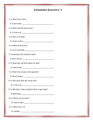 Embedded Questions 4
1. A: What's her name?
B: I don't know __________________________________.
2. A: When does the game start?
B: I'm not sure ___________________________________.
3. A: Why is she mad?
B: I have no idea _________________________________.
4. A: Where do they live?
B: I can't remember _______________________________.
5. A: How does this cell phone work?
B: Don't ask me __________________________________.
6. A: What does she think about my idea?
B: I don't know __________________________________.
7: A: What's the answer to the question?
B: No one knows _________________________________.
8. A: How much does this cereal cost?
B: I'm not sure ___________________________________.
9. A: Why does it take so long for them to get ready?
B: Who knows ___________________________________.
10. A: Where are my shoes?
B: I have no idea _________________________________.
11. A: What time is it?
B: I wonder _____________________________________.
 