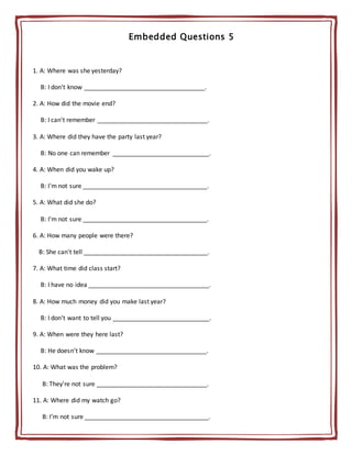 Embedded Questions 5
1. A: Where was she yesterday?
B: I don't know ___________________________________.
2. A: How did the movie end?
B: I can't remember ________________________________.
3. A: Where did they have the party last year?
B: No one can remember ____________________________.
4. A: When did you wake up?
B: I'm not sure ____________________________________.
5. A: What did she do?
B: I'm not sure ____________________________________.
6. A: How many people were there?
B: She can't tell ____________________________________.
7. A: What time did class start?
B: I have no idea ___________________________________.
8. A: How much money did you make last year?
B: I don't want to tell you ____________________________.
9. A: When were they here last?
B: He doesn't know ________________________________.
10. A: What was the problem?
B: They're not sure ________________________________.
11. A: Where did my watch go?
B: I’m not sure ____________________________________.
 