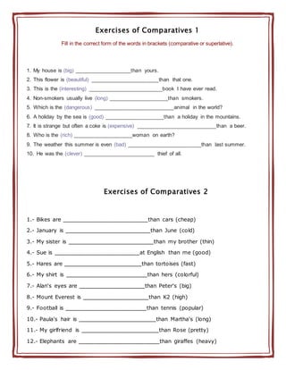 Exercises of Comparatives 1
Fill in the correct form of the words in brackets (comparative or superlative).
1. My house is (big) ___________________than yours.
2. This flower is (beautiful) _______________________than that one.
3. This is the (interesting) _________________________book I have ever read.
4. Non-smokers usually live (long) ____________________than smokers.
5. Which is the (dangerous) ___________________________animal in the world?
6. A holiday by the sea is (good) ____________________than a holiday in the mountains.
7. It is strange but often a coke is (expensive) ___________________________than a beer.
8. Who is the (rich) ____________________woman on earth?
9. The weather this summer is even (bad) _________________________than last summer.
10. He was the (clever) ________________________ thief of all.
Exercises of Comparatives 2
1.- Bikes are ______________________than cars (cheap)
2.- January is ______________________than June (cold)
3.- My sister is ______________________than my brother (thin)
4.- Sue is ______________________at English than me (good)
5.- Hares are ____________________than tortoises (fast)
6.- My shirt is _____________________than hers (colorful)
7.- Alan's eyes are _________________than Peter's (big)
8.- Mount Everest is _________________than K2 (high)
9.- Football is _____________________than tennis (popular)
10.- Paula's hair is ____________________than Martha's (long)
11.- My girlfriend is ____________________than Rose (pretty)
12.- Elephants are _____________________than giraffes (heavy)
 