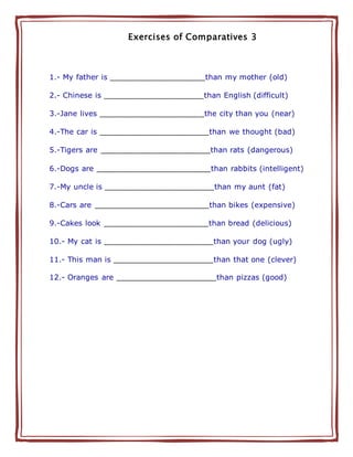 Exercises of Comparatives 3
1.- My father is ____________________than my mother (old)
2.- Chinese is _____________________than English (difficult)
3.-Jane lives ______________________the city than you (near)
4.-The car is _______________________than we thought (bad)
5.-Tigers are _______________________than rats (dangerous)
6.-Dogs are ________________________than rabbits (intelligent)
7.-My uncle is _______________________than my aunt (fat)
8.-Cars are ________________________than bikes (expensive)
9.-Cakes look ______________________than bread (delicious)
10.- My cat is _______________________than your dog (ugly)
11.- This man is _____________________than that one (clever)
12.- Oranges are _____________________than pizzas (good)
 