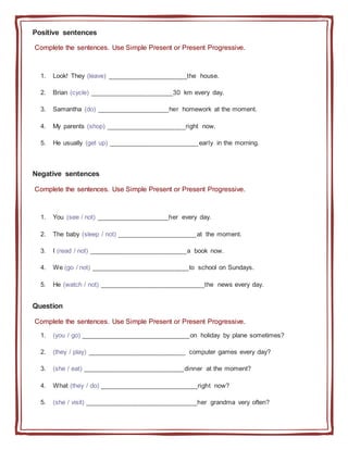 Positive sentences
Complete the sentences. Use Simple Present or Present Progressive.
1. Look! They (leave) ______________________the house.
2. Brian (cycle) _______________________30 km every day.
3. Samantha (do) ____________________her homework at the moment.
4. My parents (shop) ______________________right now.
5. He usually (get up) _________________________early in the morning.
Negative sentences
Complete the sentences. Use Simple Present or Present Progressive.
1. You (see / not) ____________________her every day.
2. The baby (sleep / not) ______________________at the moment.
3. I (read / not) ___________________________a book now.
4. We (go / not) ___________________________to school on Sundays.
5. He (watch / not) _____________________________the news every day.
Question
Complete the sentences. Use Simple Present or Present Progressive.
1. (you / go) ______________________________on holiday by plane sometimes?
2. (they / play) ___________________________ computer games every day?
3. (she / eat) ____________________________dinner at the moment?
4. What (they / do) ___________________________right now?
5. (she / visit) _______________________________her grandma very often?
 