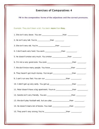 Exercises of Comparatives 4
Fill in the comparative forms of the adjectives and the correct pronouns.
Example: They don't learn a lot. You learn more than they.
1. She isn't very clever. You are ________________________than ____________.
2. He isn't very tall. You're _______________than __________.
3. She isn't very old. You're ____________________than ___________.
4. I don't work very hard. You work ___________________than ____________.
5. He doesn't smoke very much. You smoke __________________than __________.
6. I'm not a very good cook. You cook _____________________________than __________.
7. We don't know many people. You know ________________________than ___________.
8. They haven't got much money. You've got ______________________than __________.
9. I can't run very fast. You can run ________________________than ____________.
10. I didn't get up very early. You got up __________________________than __________.
11. Peter doesn't have a big apartment. Yours is ___________________than ____________.
12. Sandra isn't very friendly. You are ____________________________than ___________.
13. We don't play football well, but you play ____________________than ___________.
14. He doesn't read a lot of books. You read ____________________than ____________.
15. They aren't very strong. You're _________________________than ____________.
 