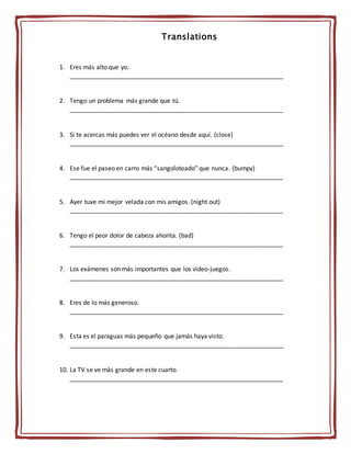Translations
1. Eres más alto que yo.
______________________________________________________________
2. Tengo un problema más grande que tú.
______________________________________________________________
3. Si te acercas más puedes ver el océano desde aquí. (close)
______________________________________________________________
4. Ese fue el paseo en carro más “sangoloteado” que nunca. (bumpy)
______________________________________________________________
5. Ayer tuve mi mejor velada con mis amigos. (night out)
______________________________________________________________
6. Tengo el peor dolor de cabeza ahorita. (bad)
______________________________________________________________
7. Los exámenes son más importantes que los video-juegos.
______________________________________________________________
8. Eres de lo más generoso.
______________________________________________________________
9. Esta es el paraguas más pequeño que jamás haya visto.
______________________________________________________________
10. La TV se ve más grande en este cuarto.
______________________________________________________________
 