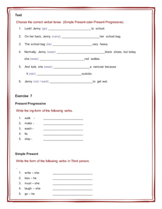 Text
Choose the correct verbal tense (Simple Present oder Present Progressive).
1. Look! Jenny (go) __________________________to school.
2. On her back, Jenny (carry) _______________________her school bag.
3. The school bag (be) ________________________very heavy
4. Normally, Jenny (wear) _____________________________black shoes, but today
she (wear) ___________________________red wellies.
5. And look, she (wear) ______________________a raincoat because
it (rain) ___________________________outside.
6. Jenny (not / want) __________________________to get wet.
Exercise 7
Present Progressive
Write the ing-form of the following verbs.
1. walk - ________________________
2. make - ________________________
3. wash - ________________________
4. lie ________________________
5. stop - ________________________
Simple Present
Write the form of the following verbs in Third person.
.
1. write – she ________________________
2. kiss – he ________________________
3. must – she ________________________
4. laugh – she ________________________
5. go – he ________________________
 