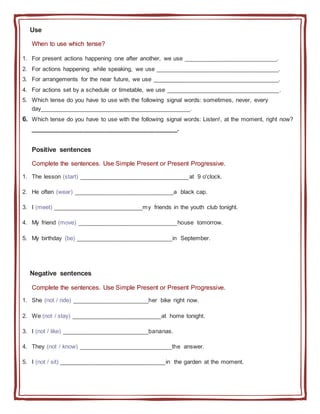 Use
When to use which tense?
1. For present actions happening one after another, we use ____________________________.
2. For actions happening while speaking, we use _____________________________________.
3. For arrangements for the near future, we use ______________________________________.
4. For actions set by a schedule or timetable, we use __________________________________.
5. Which tense do you have to use with the following signal words: sometimes, never, every
day_____________________________________________.
6. Which tense do you have to use with the following signal words: Listen!, at the moment, right now?
_______________________________________.
Positive sentences
Complete the sentences. Use Simple Present or Present Progressive.
1. The lesson (start) _________________________________at 9 o'clock.
2. He often (wear) ______________________________a black cap.
3. I (meet) ___________________________my friends in the youth club tonight.
4. My friend (move) ______________________________house tomorrow.
5. My birthday (be) _____________________________in September.
Negative sentences
Complete the sentences. Use Simple Present or Present Progressive.
1. She (not / ride) _______________________her bike right now.
2. We (not / stay) ___________________________at home tonight.
3. I (not / like) __________________________bananas.
4. They (not / know) ____________________________the answer.
5. I (not / sit) ________________________________in the garden at the moment.
 
