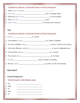 Complete the sentences. Use Simple Present or Present Progressive.
1. When (arrive / the plane) _________________________________?
2. (visit / you) ____________________________________Jane in hospital today?
3. What time (get up / you) _______________________________in the mornings?
4. Why (cry / she) _________________________________now?
5. (swim / they) _______________________________in the pool at the moment?
Text
Complete the sentences. Use Simple Present or Present Progressive.
1. I (live) ________________________in London.
2. This weekend, I (visit) ____________________________my friends in Brighton.
3. The train to Brighton (leave) _____________________________London at 6.45 in the morning.
4. In the early afternoon, we (want) ___________________________to go on a sightseeing tour.
5. In the evening, we (go) ________________________________to a concert.
6. The concert (start) _____________________________________at 8 o'clock.
1. I (come) ______________________________back to London on Sunday.
2. My train (arrive) _______________________________in London at 7.50 in the evening.
Exercise 8
Present Progressive
Write the ing-form of the following verbs.
1. Fly _______________________________
2. book _______________________________
3. hit _______________________________
4. take ______________________________
5. lie _______________________________
 