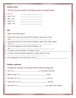 Simple Present
Write the 3rd person singular of the following verbs (in Simple Present).
1. do – he ____________________________
2. worry – she ____________________________
3. play – she ____________________________
4. watch – he ____________________________
5. might – she ___________________________
Use
When to use which tense?
1. Which tense do you have to use with the following signal words: Look!,
now?___________________________________________________.
2. Which tense do you have to use with the following signal words: often, seldom,
never?___________________________________________________.
3. For actions happening at the moment of speaking, we
use________________________________________________________.
4. For actions set by a timetable or schedule, we use______________________________________.
5. In a story, for present actions happening one after another, we use
________________________________________________.
6. For arrangements for the near future, we use________________________________________.
Positive sentences
Complete the sentences. Use Simple Present or Present Progressive.
1. We (help)________________________________in the canteen this week.
2. Martin usually (drive)_______________________________ to work.
3. But today, he (take)___________________________________the bus.
4. Listen! She (practise)_________________________________ the piano.
5. My friend (play)_____________________________________the guitar every evening.
 