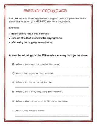 BEFORE and AFTER are prepositions in English. There is a grammar rule that
says that a verb must go in GERUND after those prepositions.
Examples:
 Before coming here, I lived in London.
 Jack and Alfred had a shower after playing football.
 After doing the shopping,we went home.
Answer the following exercise:Write sentences using the objective above.
a) (Before / go) abroad, he (finish) his studies.
__________________________________________________________
b) (After / find) a job, he (feel) satisfied.
__________________________________________________________
c ) (Before / be) ill, he (leave) the c ity.
__________________________________________________________
d) (Before / buy) a c ar, they (sell) their motorbike.
__________________________________________________________
e) (Before / stay) in the hotel, he (drive) for ten hours.
__________________________________________________________
f) (After / jog), he (go) to work.
__________________________________________________________
 
