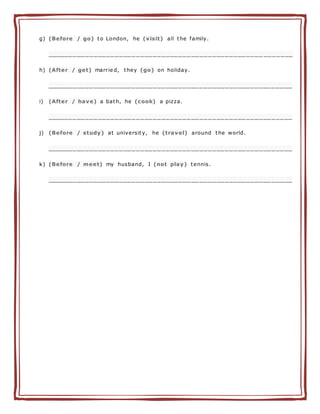 g) (Before / go) to London, he (visit) all the family.
___________________________________________________ _______
h) (After / get) marrie d, they (go) on holiday.
__________________________________________________________
i) (After / have) a bath, he (cook) a pizza.
__________________________________________________________
j) (Before / study) at university, he (travel) around the world.
__________________________________________________________
k) (Before / meet) my husband, I (not play) tennis.
__________________________________________________________
 