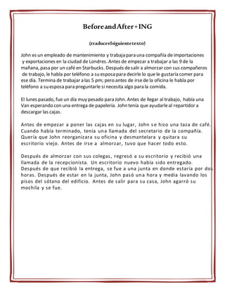 BeforeandAfter+ING
(traduceelsiguientetexto)
John es un empleado de mantenimiento y trabaja para una compañía de importaciones
y exportaciones en la ciudad de Londres. Antes de empezar a trabajar a las 9 de la
mañana, pasa por un café en Starbucks. Después desalir a almorzar con sus compañeros
de trabajo, le habla por teléfono a su esposa para decirle lo que le gustaría comer para
ese día. Termina de trabajar a las 5 pm; pero antes de irsede la oficina le habla por
teléfono a su esposa para preguntarle si necesita algo para la comida.
El lunes pasado, fue un día muy pesado para John. Antes de llegar al trabajo, había una
Van esperando con una entrega de papelería. John tenía que ayudarleal repartidor a
descargar las cajas.
Antes de empezar a poner las cajas en su lugar, John s e hizo una taza de café.
Cuando había terminado, tenía una llamada del secretario de la compañía.
Quería que John reorganizara su oficina y desmantelara y quitara su
escritorio viejo. Antes de irse a almorzar, tuvo que hacer todo esto.
Después de almorzar con sus colegas, regresó a su escritorio y recibió una
llamada de la recepcionista. Un escritorio nuevo había sido entregado.
Después de que recibió la entrega, se fue a una junta en donde estaría por dos
horas. Después de estar en la junta, John pasó una hora y media lavando los
pisos del sótano del edificio. Antes de salir para su casa, John agarró su
mochila y se fue.
 