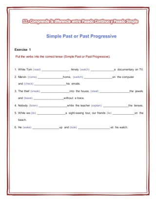 Simple Past or Past Progressive
Exercise 1
Put the verbs into the correct tense (Simple Past or Past Progressive).
1. While Tom (read) _________________, Amely (watch) _______________a documentary on TV.
2. Marvin (come) ________________home, (switch) __________________on the computer
and (check) ____________________his emails.
3. The thief (sneak) __________________into the house, (steal) ___________________the jewels
and (leave) ___________________without a trace.
4. Nobody (listen) __________________while the teacher (explain) ________________the tenses.
5. While we (do) __________________a sight-seeing tour, our friends (lie) ______________on the
beach.
6. He (wake) _________________up and (look) ____________________-at his watch.
 