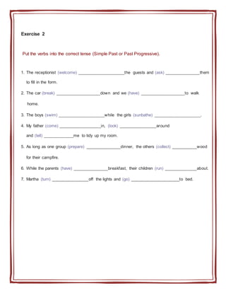 Exercise 2
Put the verbs into the correct tense (Simple Past or Past Progressive).
1. The receptionist (welcome) ____________________the guests and (ask) _______________them
to fill in the form.
2. The car (break) ___________________down and we (have) ___________________to walk
home.
3. The boys (swim) ____________________while the girls (sunbathe) ____________________.
4. My father (come) __________________in, (look) ________________around
and (tell) _____________me to tidy up my room.
5. As long as one group (prepare) _______________dinner, the others (collect) ___________wood
for their campfire.
6. While the parents (have) _______________breakfast, their children (run) ______________about.
7. Martha (turn) ________________off the lights and (go) _____________________to bed.
 