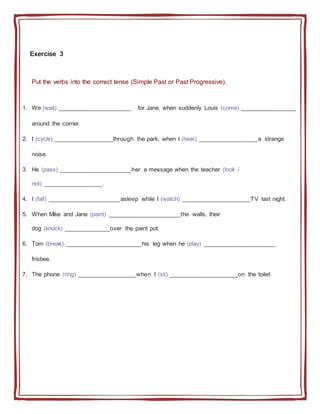 Exercise 3
Put the verbs into the correct tense (Simple Past or Past Progressive).
1. We (wait) ______________________ for Jane, when suddenly Louis (come) _________________
around the corner.
2. I (cycle) __________________through the park, when I (hear) __________________a strange
noise.
3. He (pass) ______________________her a message when the teacher (look /
not) __________________.
4. I (fall) ______________________asleep while I (watch) _____________________TV last night.
5. When Mike and Jane (paint) ______________________the walls, their
dog (knock) ______________over the paint pot.
6. Tom (break) _______________________his leg when he (play) ______________________
frisbee.
7. The phone (ring) __________________when I (sit) _____________________on the toilet.
 