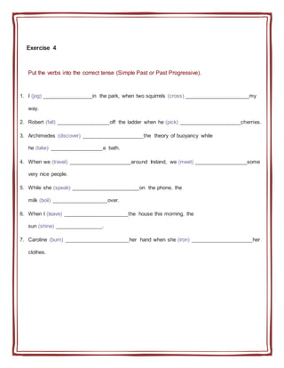 Exercise 4
Put the verbs into the correct tense (Simple Past or Past Progressive).
1. I (jog) _________________in the park, when two squirrels (cross) ______________________my
way.
2. Robert (fall) __________________off the ladder when he (pick) _____________________cherries.
3. Archimedes (discover) _____________________the theory of buoyancy while
he (take) __________________a bath.
4. When we (travel) _____________________around Ireland, we (meet) __________________some
very nice people.
5. While she (speak) _______________________on the phone, the
milk (boil) ___________________over.
6. When I (leave) ______________________the house this morning, the
sun (shine) ________________.
7. Caroline (burn) ______________________her hand when she (iron) _____________________her
clothes.
 